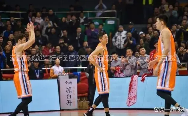 k1体育登录入口网页版携程揭秘国内粉丝数最多的足球运动员排行榜Top10，谁的人气最高？