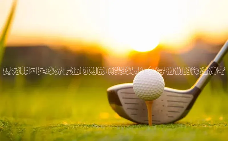 k1体育 十年品牌皮阿诺揭秘韩国足球界最强时期的顶尖球员：探寻他们的辉煌传奇