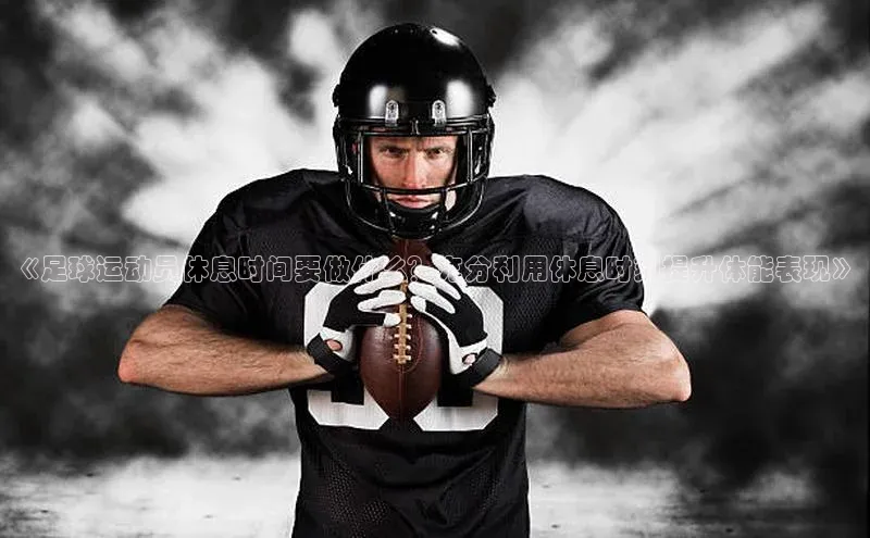 k1体育网站登陆官网百度手机卫士《足球运动员休息时间要做什么？充分利用休息时刻提升体能表现》