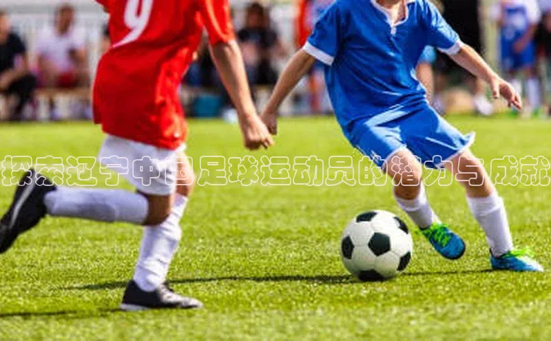 k1体育app登录平台在线字节跳动探索辽宁中国足球运动员的潜力与成就