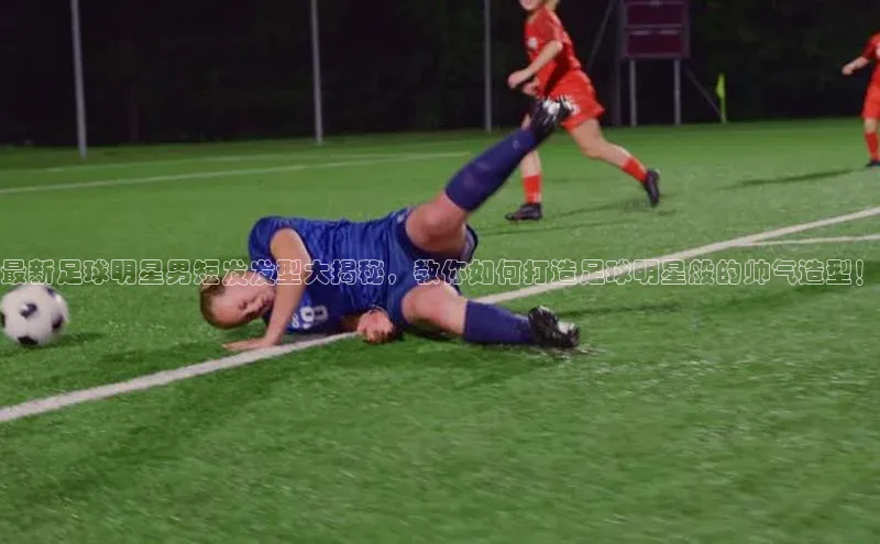 k1体育官网入口网址网易最新足球明星男短发发型大揭秘，教你如何打造足球明星般的帅气造型！