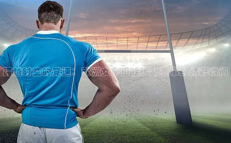 跨越时空的竞速：欧洲女子田径运动赛事的精彩瞬间