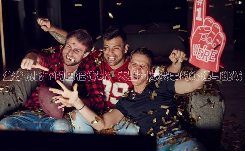 全球视野下的田径传奇：大型国际赛事的辉煌与挑战