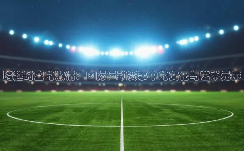 跨越时空的激情：国际运动赛事中的文化与艺术元素