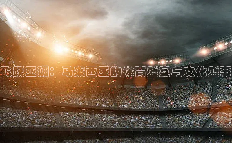 飞跃亚洲：马来西亚的体育盛宴与文化盛事