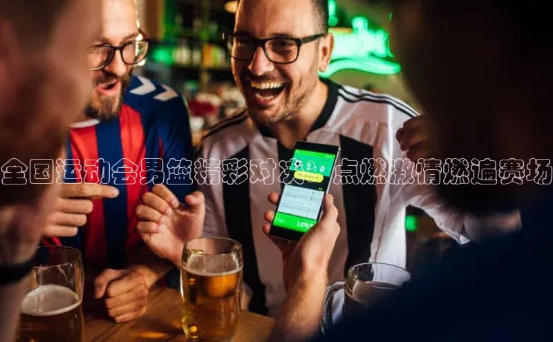 全国运动会男篮精彩对决：点燃激情燃遍赛场